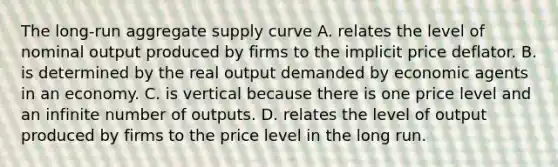 The long-run aggregate supply curve A. relates the level of nominal output produced by firms to the implicit price deflator. B. is determined by the real output demanded by economic agents in an economy. C. is vertical because there is one price level and an infinite number of outputs. D. relates the level of output produced by firms to the price level in the long run.