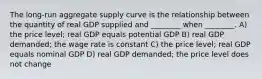 The long-run aggregate supply curve is the relationship between the quantity of real GDP supplied and ________ when ________. A) the price level; real GDP equals potential GDP B) real GDP demanded; the wage rate is constant C) the price level; real GDP equals nominal GDP D) real GDP demanded; the price level does not change