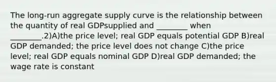 The long-run aggregate supply curve is the relationship between the quantity of real GDPsupplied and ________ when ________.2)A)the price level; real GDP equals potential GDP B)real GDP demanded; the price level does not change C)the price level; real GDP equals nominal GDP D)real GDP demanded; the wage rate is constant