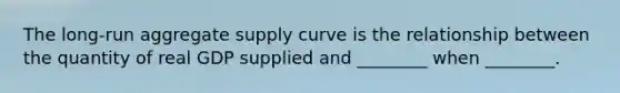 The long-run aggregate supply curve is the relationship between the quantity of real GDP supplied and ________ when ________.