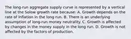 The long-run aggregate supply curve is represented by a vertical line at the Solow growth rate because: A. Growth depends on the rate of inflation in the long run. B. There is an underlying assumption of long-run money neutrality. C. Growth is affected by changes in the money supply in the long run. D. Growth is not affected by the factors of production.