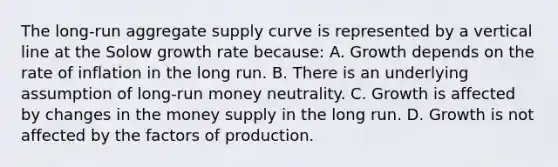 The long-run aggregate supply curve is represented by a vertical line at the Solow growth rate because: A. Growth depends on the rate of inflation in the long run. B. There is an underlying assumption of long-run money neutrality. C. Growth is affected by changes in the money supply in the long run. D. Growth is not affected by the factors of production.