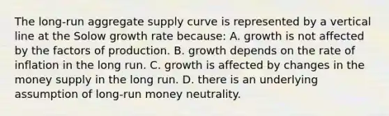 The long-run aggregate supply curve is represented by a vertical line at the Solow growth rate because: A. growth is not affected by the factors of production. B. growth depends on the rate of inflation in the long run. C. growth is affected by changes in the money supply in the long run. D. there is an underlying assumption of long-run money neutrality.