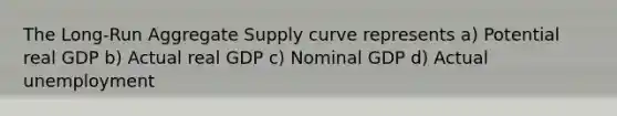 The Long-Run Aggregate Supply curve represents a) Potential real GDP b) Actual real GDP c) Nominal GDP d) Actual unemployment