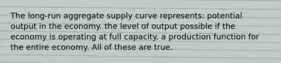 The long-run aggregate supply curve represents: potential output in the economy. the level of output possible if the economy is operating at full capacity. a production function for the entire economy. All of these are true.