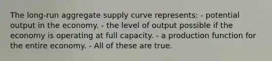 The long-run aggregate supply curve represents: - potential output in the economy. - the level of output possible if the economy is operating at full capacity. - a production function for the entire economy. - All of these are true.