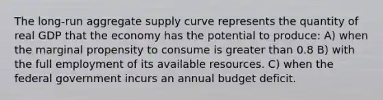 The long-run aggregate supply curve represents the quantity of real GDP that the economy has the potential to produce: A) when the marginal propensity to consume is greater than 0.8 B) with the full employment of its available resources. C) when the federal government incurs an annual budget deficit.