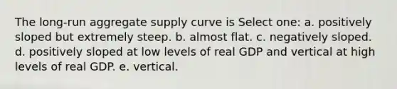 The long-run aggregate supply curve is Select one: a. positively sloped but extremely steep. b. almost flat. c. negatively sloped. d. positively sloped at low levels of real GDP and vertical at high levels of real GDP. e. vertical.