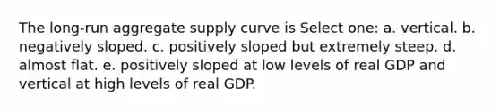 The long-run aggregate supply curve is Select one: a. vertical. b. negatively sloped. c. positively sloped but extremely steep. d. almost flat. e. positively sloped at low levels of real GDP and vertical at high levels of real GDP.