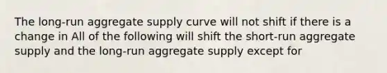 The​ long-run aggregate supply curve will not shift if there is a change in All of the following will shift the​ short-run aggregate supply and the​ long-run aggregate supply except for