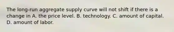 The​ long-run aggregate supply curve will not shift if there is a change in A. the price level. B. technology. C. amount of capital. D. amount of labor.