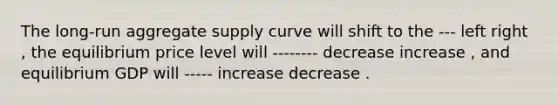 The​ long-run aggregate supply curve will shift to the --- left right ​, the equilibrium price level will -------- decrease increase ​, and equilibrium GDP will ----- increase decrease .