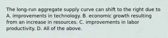 The​ long-run aggregate supply curve can shift to the right due to A. improvements in technology. B. economic growth resulting from an increase in resources. C. improvements in labor productivity. D. All of the above.