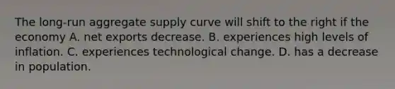 The​ long-run aggregate supply curve will shift to the right if the economy A. net exports decrease. B. experiences high levels of inflation. C. experiences technological change. D. has a decrease in population.