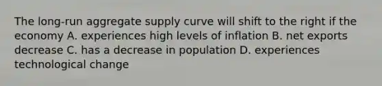 The long-run aggregate supply curve will shift to the right if the economy A. experiences high levels of inflation B. net exports decrease C. has a decrease in population D. experiences technological change