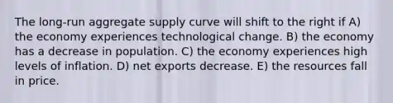 The long-run aggregate supply curve will shift to the right if A) the economy experiences technological change. B) the economy has a decrease in population. C) the economy experiences high levels of inflation. D) net exports decrease. E) the resources fall in price.