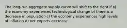 The long-run aggregate supply curve will shift to the right if a) the economy experiences technological change b) there is a decrease in population c) the economy experiences high levels of inflation d) net exports decrease