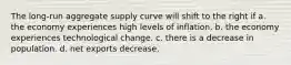 The long-run aggregate supply curve will shift to the right if a. the economy experiences high levels of inflation. b. the economy experiences technological change. c. there is a decrease in population. d. net exports decrease.