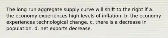 The long-run aggregate supply curve will shift to the right if a. the economy experiences high levels of inflation. b. the economy experiences technological change. c. there is a decrease in population. d. net exports decrease.