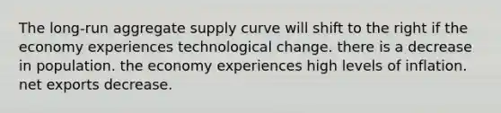 The long-run aggregate supply curve will shift to the right if the economy experiences technological change. there is a decrease in population. the economy experiences high levels of inflation. net exports decrease.