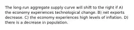 The long-run aggregate supply curve will shift to the right if A) the economy experiences technological change. B) net exports decrease. C) the economy experiences high levels of inflation. D) there is a decrease in population.