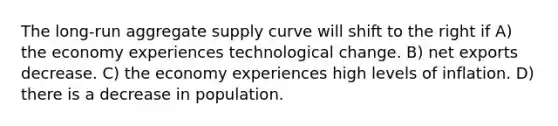 The long-run aggregate supply curve will shift to the right if A) the economy experiences technological change. B) net exports decrease. C) the economy experiences high levels of inflation. D) there is a decrease in population.