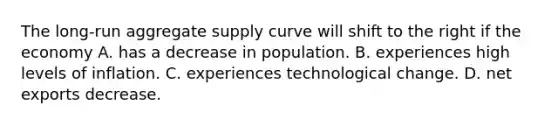 The​ long-run aggregate supply curve will shift to the right if the economy A. has a decrease in population. B. experiences high levels of inflation. C. experiences technological change. D. net exports decrease.