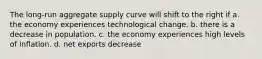 The long-run aggregate supply curve will shift to the right if a. the economy experiences technological change. b. there is a decrease in population. c. the economy experiences high levels of inflation. d. net exports decrease