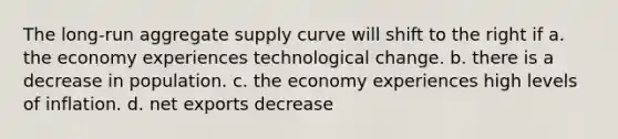 The long-run aggregate supply curve will shift to the right if a. the economy experiences technological change. b. there is a decrease in population. c. the economy experiences high levels of inflation. d. net exports decrease