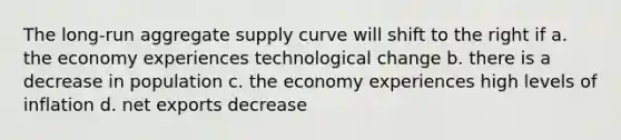 The long-run aggregate supply curve will shift to the right if a. the economy experiences technological change b. there is a decrease in population c. the economy experiences high levels of inflation d. net exports decrease