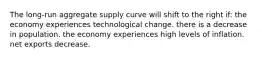 The long-run aggregate supply curve will shift to the right if: the economy experiences technological change. there is a decrease in population. the economy experiences high levels of inflation. net exports decrease.