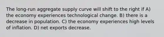 The long-run aggregate supply curve will shift to the right if A) the economy experiences technological change. B) there is a decrease in population. C) the economy experiences high levels of inflation. D) net exports decrease.