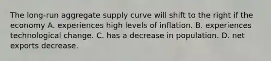 The​ long-run aggregate supply curve will shift to the right if the economy A. experiences high levels of inflation. B. experiences technological change. C. has a decrease in population. D. net exports decrease.