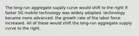 The long-run aggregate supply curve would shift to the right if: faster 5G mobile technology was widely adopted. technology became more advanced. the growth rate of the labor force increased. All of these would shift the long-run aggregate supply curve to the right.