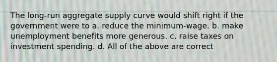 The long-run aggregate supply curve would shift right if the government were to a. reduce the minimum-wage. b. make unemployment benefits more generous. c. raise taxes on investment spending. d. All of the above are correct