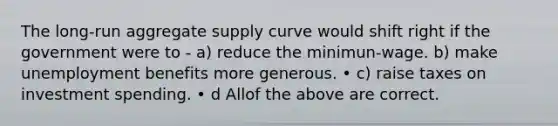 The long-run aggregate supply curve would shift right if the government were to - a) reduce the minimun-wage. b) make unemployment benefits more generous. • c) raise taxes on investment spending. • d Allof the above are correct.