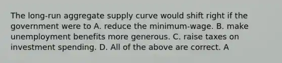 The long-run aggregate supply curve would shift right if the government were to A. reduce the minimum-wage. B. make unemployment benefits more generous. C. raise taxes on investment spending. D. All of the above are correct. A