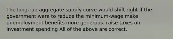 The long-run aggregate supply curve would shift right if the government were to reduce the minimum-wage make unemployment benefits more generous. raise taxes on investment spending All of the above are correct.