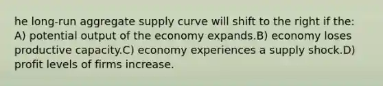 he long-run aggregate supply curve will shift to the right if the: A) potential output of the economy expands.B) economy loses productive capacity.C) economy experiences a supply shock.D) profit levels of firms increase.