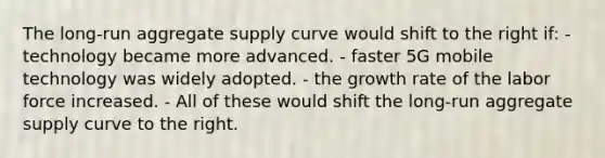 The long-run aggregate supply curve would shift to the right if: - technology became more advanced. - faster 5G mobile technology was widely adopted. - the growth rate of the labor force increased. - All of these would shift the long-run aggregate supply curve to the right.