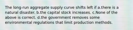 The long-run aggregate supply curve shifts left if a.there is a natural disaster. b.the capital stock increases. c.None of the above is correct. d.the government removes some environmental regulations that limit production methods.