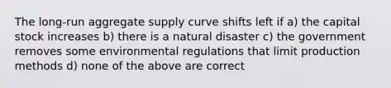 The long-run aggregate supply curve shifts left if a) the capital stock increases b) there is a natural disaster c) the government removes some environmental regulations that limit production methods d) none of the above are correct