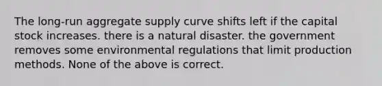 The long-run aggregate supply curve shifts left if the capital stock increases. there is a natural disaster. the government removes some environmental regulations that limit production methods. None of the above is correct.