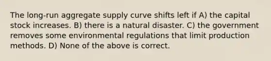 The long-run aggregate supply curve shifts left if A) the capital stock increases. B) there is a natural disaster. C) the government removes some environmental regulations that limit production methods. D) None of the above is correct.