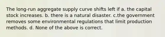 The long-run aggregate supply curve shifts left if a. the capital stock increases. b. there is a natural disaster. c.the government removes some environmental regulations that limit production methods. d. None of the above is correct.