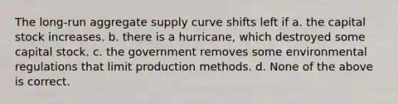 The long-run aggregate supply curve shifts left if a. the capital stock increases. b. there is a hurricane, which destroyed some capital stock. c. the government removes some environmental regulations that limit production methods. d. None of the above is correct.