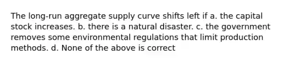 The long-run aggregate supply curve shifts left if a. the capital stock increases. b. there is a natural disaster. c. the government removes some environmental regulations that limit production methods. d. None of the above is correct