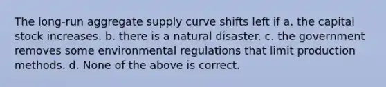 The long-run aggregate supply curve shifts left if a. the capital stock increases. b. there is a natural disaster. c. the government removes some environmental regulations that limit production methods. d. None of the above is correct.