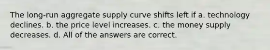 The long-run aggregate supply curve shifts left if a. technology declines. b. the price level increases. c. the money supply decreases. d. All of the answers are correct.