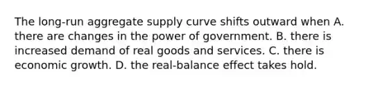 The​ long-run aggregate supply curve shifts outward when A. there are changes in the power of government. B. there is increased demand of real goods and services. C. there is economic growth. D. the​ real-balance effect takes hold.